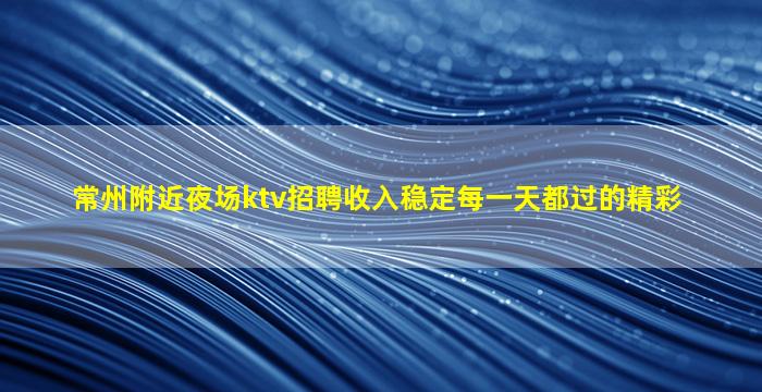 常州附近夜场ktv招聘收入稳定每一天都过的精彩
